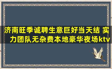 济南旺季诚聘生意巨好当天结 实力团队无杂费本地豪华夜场ktv